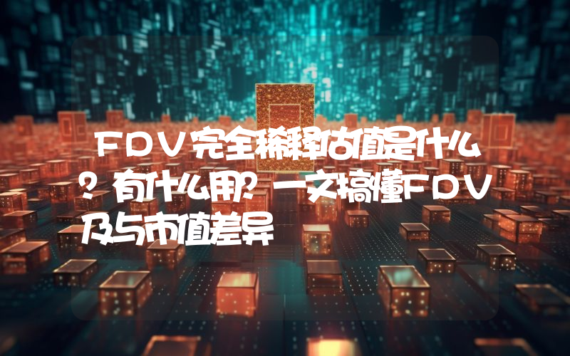 FDV完全稀释估值是什么？有什么用？一文搞懂FDV及与市值差异