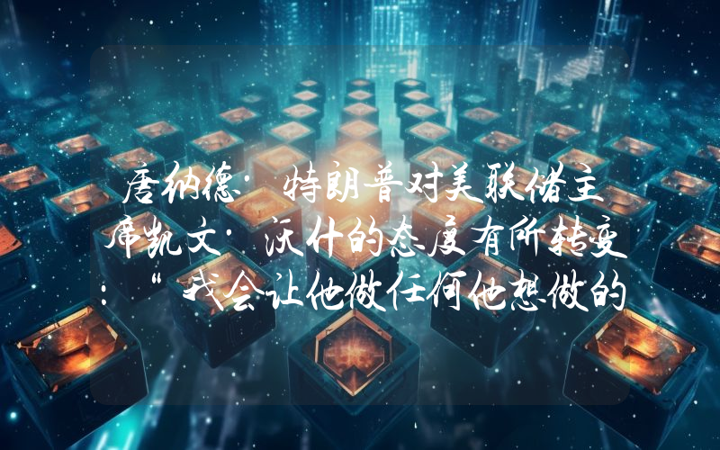 唐纳德·特朗普对美联储主席凯文·沃什的态度有所转变：“我会让他做任何他想做的事。”
