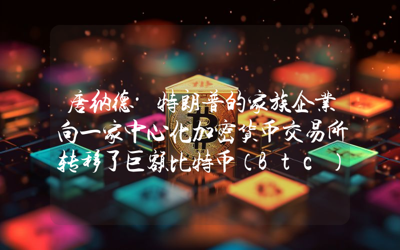 唐纳德·特朗普的家族企业向一家中心化加密货币交易所转移了巨额比特币（Btc）。