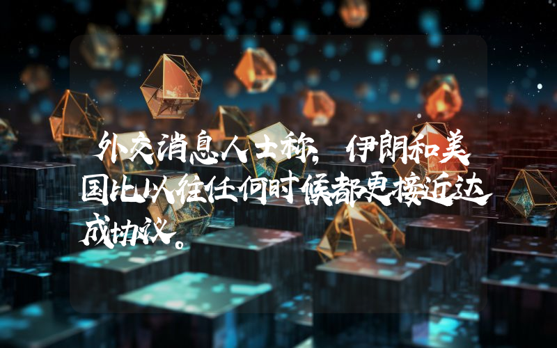 外交消息人士称，伊朗和美国比以往任何时候都更接近达成协议。
