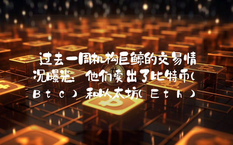 过去一周机构巨鲸的交易情况曝光：他们卖出了比特币（Btc）和以太坊（Eth），并买入了这些山寨币！