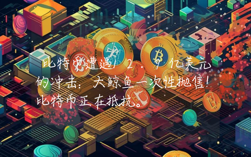 比特币遭遇12.9亿美元的冲击：大鲸鱼一次性抛售！比特币正在抵抗。