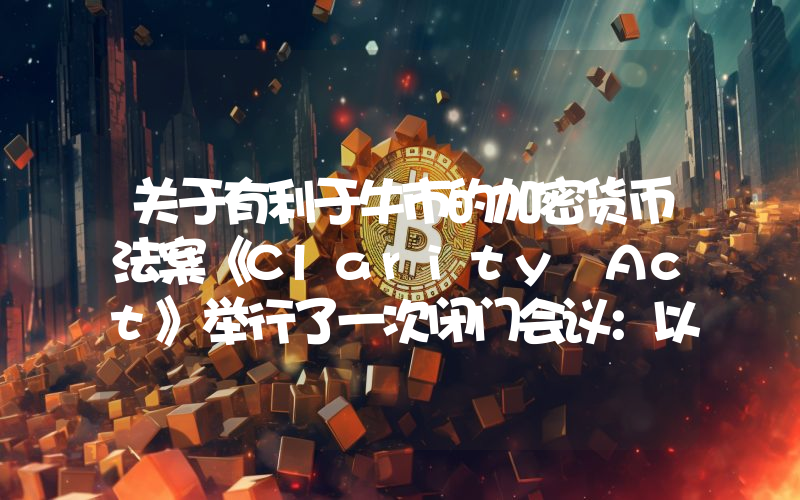 关于有利于牛市的加密货币法案《Clarity Act》举行了一次闭门会议：以下是会议结果和未来展望。