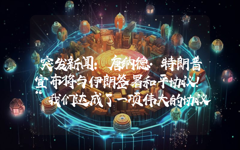 突发新闻：唐纳德·特朗普宣布将与伊朗签署和平协议！“我们达成了一项伟大的协议”