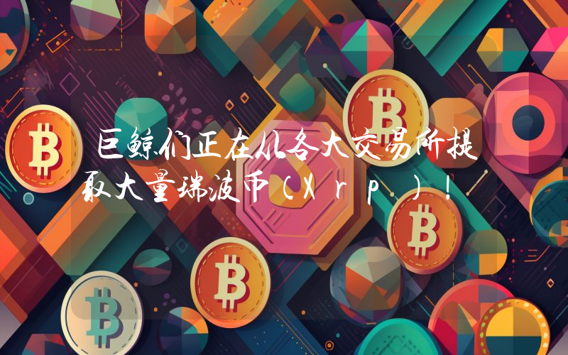 巨鲸们正在从各大交易所提取大量瑞波币（Xrp）！