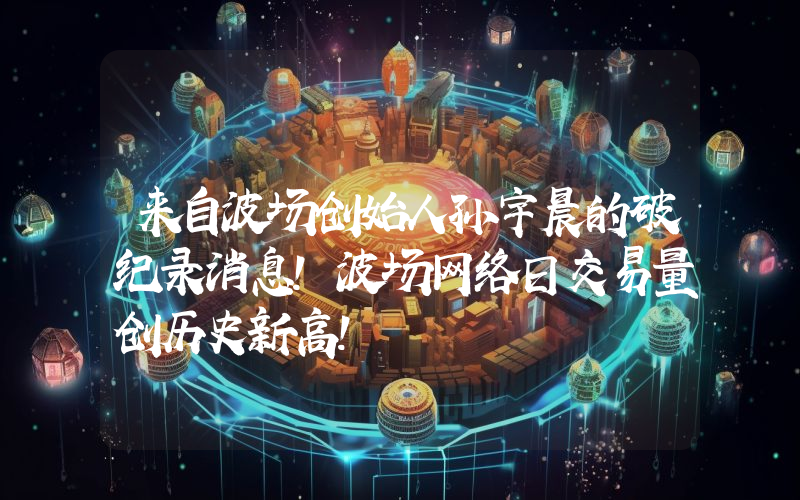 来自波场创始人孙宇晨的破纪录消息！波场网络日交易量创历史新高！