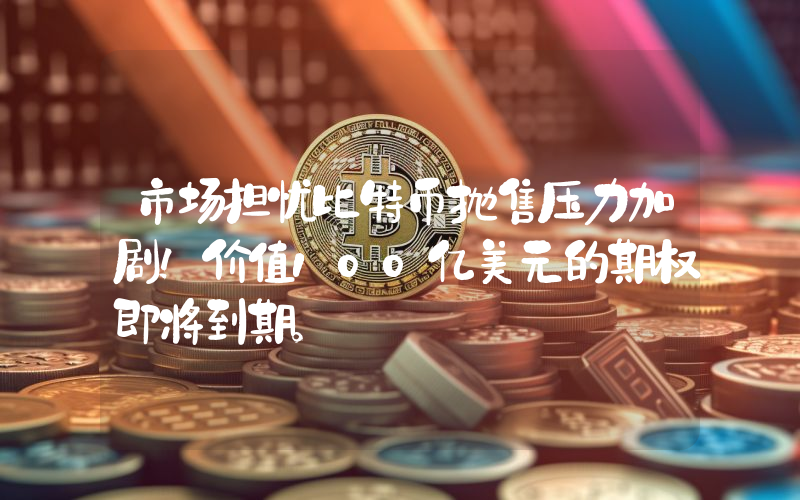 市场担忧比特币抛售压力加剧！价值100亿美元的期权即将到期。