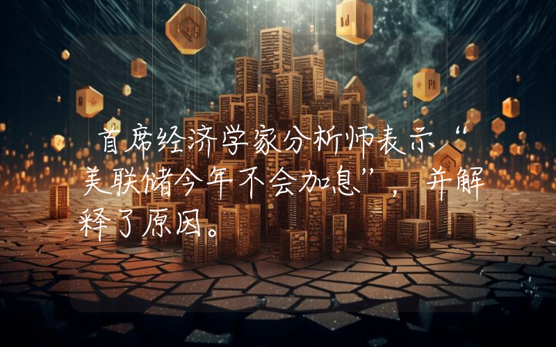 首席经济学家分析师表示“美联储今年不会加息”，并解释了原因。