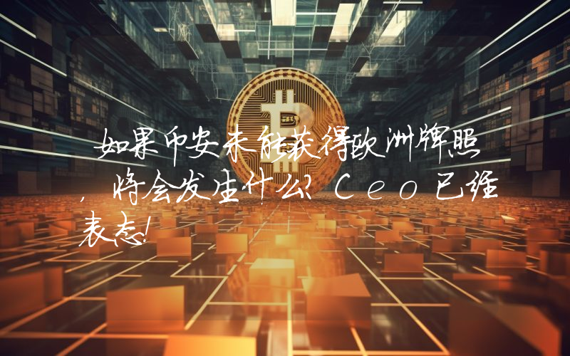 如果币安未能获得欧洲牌照，将会发生什么？Ceo已经表态！