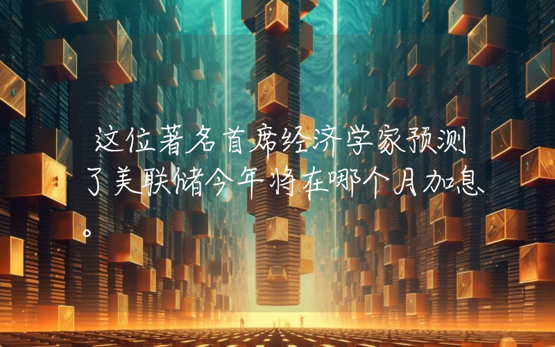 这位著名首席经济学家预测了美联储今年将在哪个月加息。