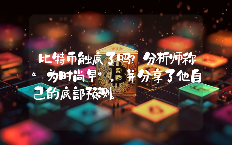 比特币触底了吗？分析师称“为时尚早”，并分享了他自己的底部预测。