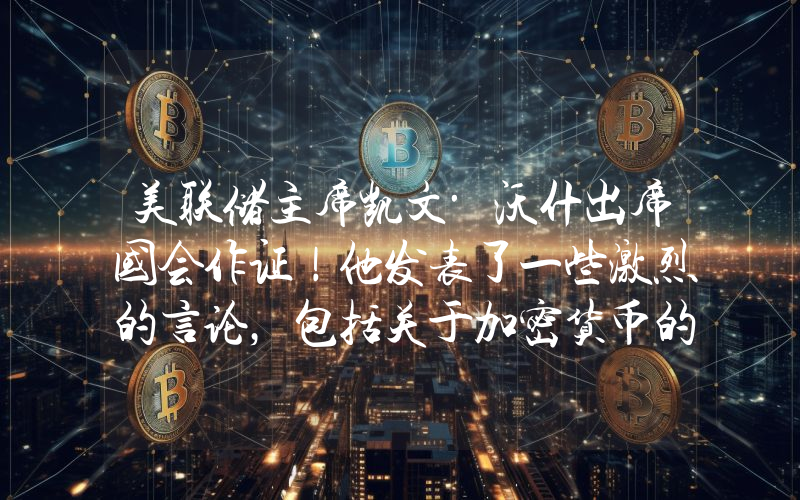 美联储主席凯文·沃什出席国会作证！他发表了一些激烈的言论，包括关于加密货币的言论。