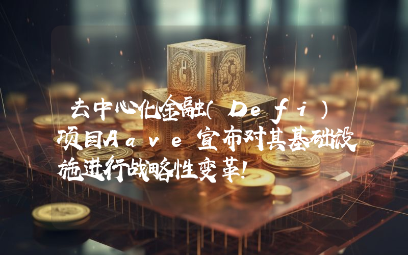 去中心化金融（Defi）项目Aave宣布对其基础设施进行战略性变革！
