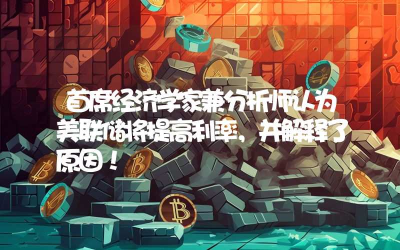 首席经济学家兼分析师认为美联储将提高利率，并解释了原因！