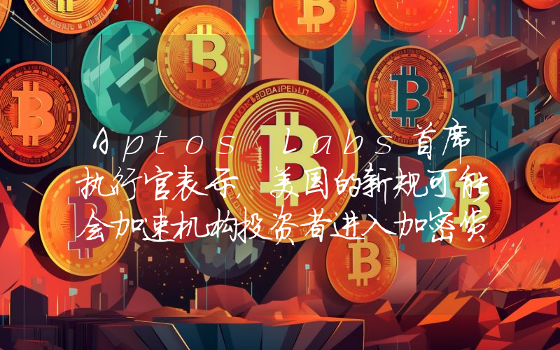 Aptos Labs首席执行官表示，美国的新规可能会加速机构投资者进入加密货币领域！以下是详情。