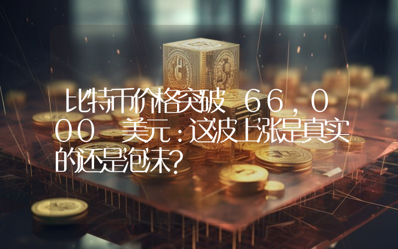 比特币价格突破 66,000 美元：这波上涨是真实的还是泡沫？