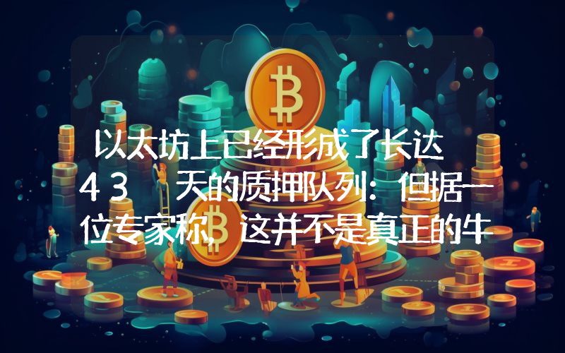 以太坊上已经形成了长达 43 天的质押队列：但据一位专家称，这并不是真正的牛市信号。