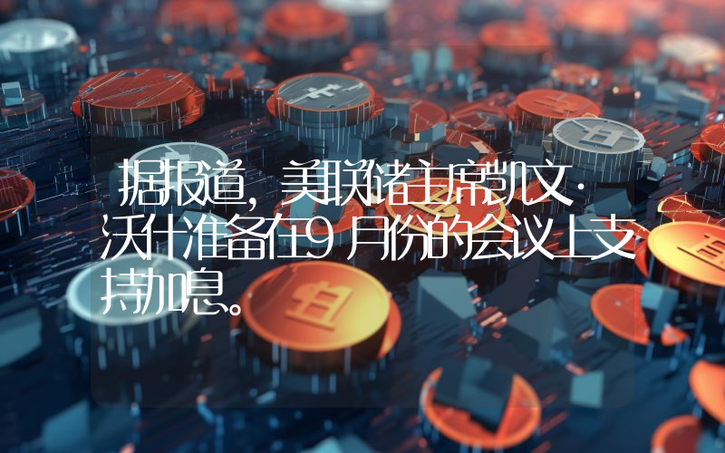 据报道，美联储主席凯文·沃什准备在9月份的会议上支持加息。