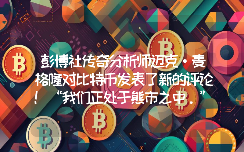 彭博社传奇分析师迈克·麦格隆对比特币发表了新的评论！“我们正处于熊市之中。”