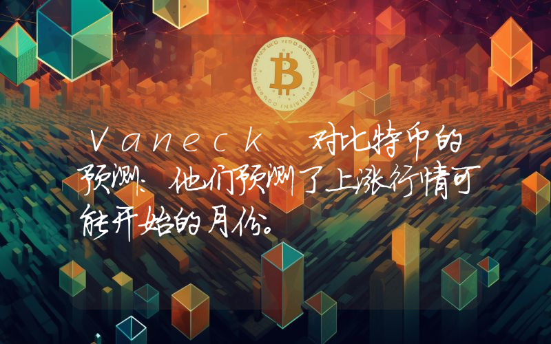 Vaneck 对比特币的预测：他们预测了上涨行情可能开始的月份。