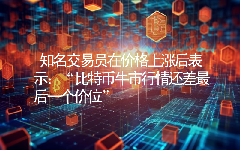 知名交易员在价格上涨后表示：“比特币牛市行情还差最后一个价位”