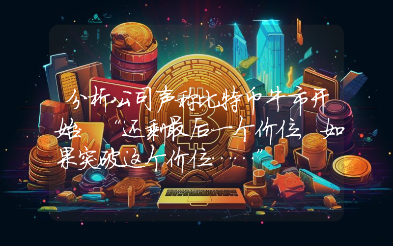 分析公司声称比特币牛市开始：“还剩最后一个价位，如果突破这个价位……”