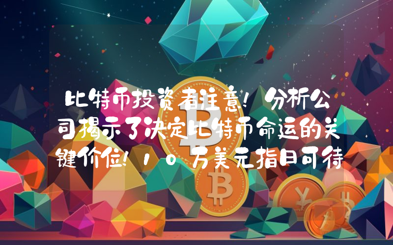 比特币投资者注意！分析公司揭示了决定比特币命运的关键价位！10万美元指日可待吗？
