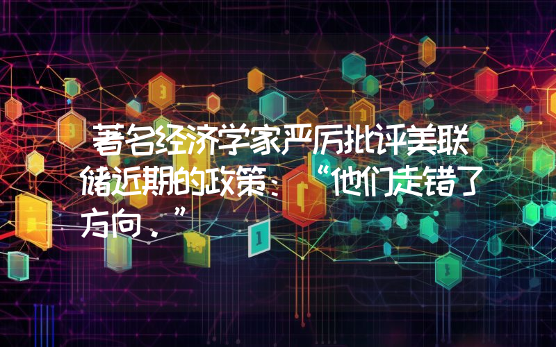 著名经济学家严厉批评美联储近期的政策：“他们走错了方向。”