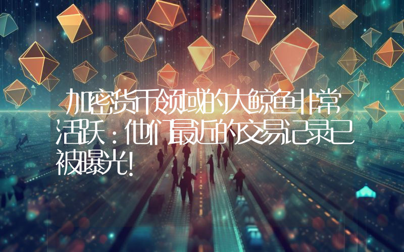 加密货币领域的大鲸鱼非常活跃：他们最近的交易记录已被曝光！