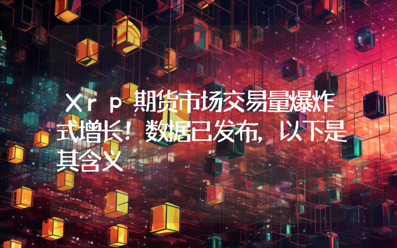 Xrp期货市场交易量爆炸式增长！数据已发布，以下是其含义