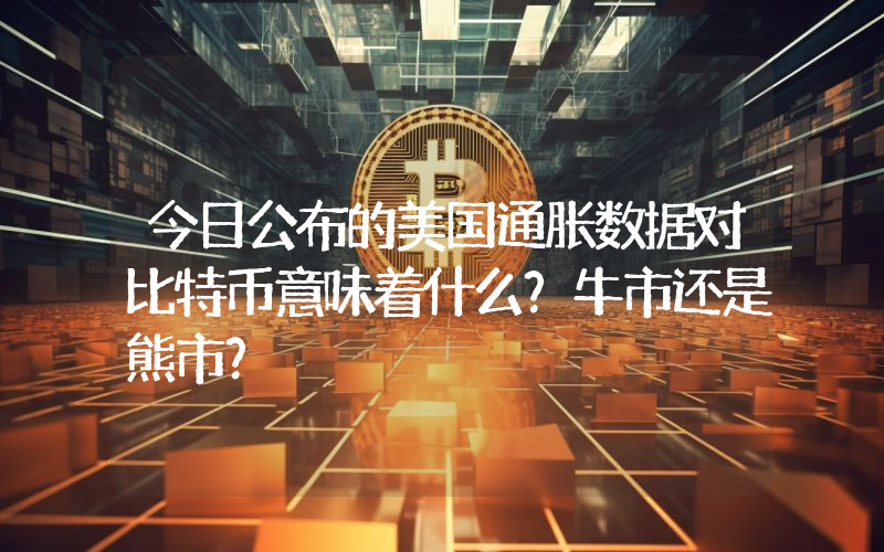 今日公布的美国通胀数据对比特币意味着什么？牛市还是熊市？