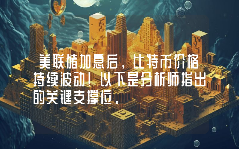 美联储加息后，比特币价格持续波动！以下是分析师指出的关键支撑位。