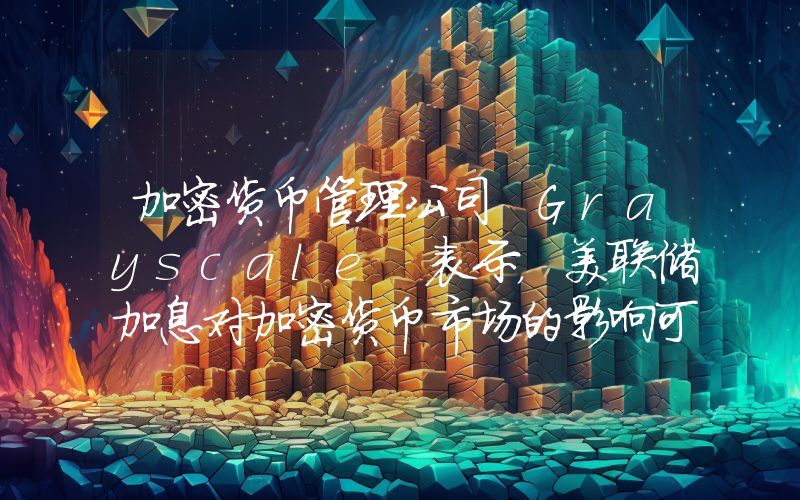 加密货币管理公司 Grayscale 表示，美联储加息对加密货币市场的影响可能有限！