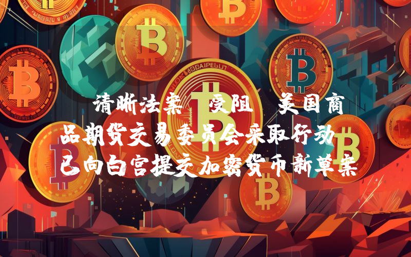 《清晰法案》受阻，美国商品期货交易委员会采取行动：已向白宫提交加密货币新草案！详情如下……