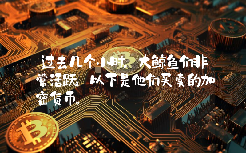 过去几个小时，大鲸鱼们非常活跃：以下是他们买卖的加密货币。