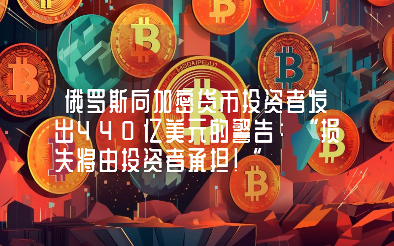 俄罗斯向加密货币投资者发出440亿美元的警告：“损失将由投资者承担！”