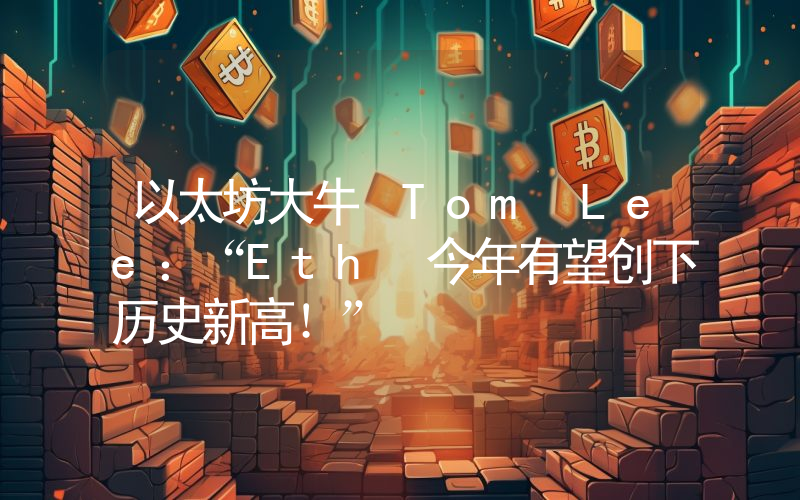 以太坊大牛 Tom Lee：“Eth 今年有望创下历史新高！”