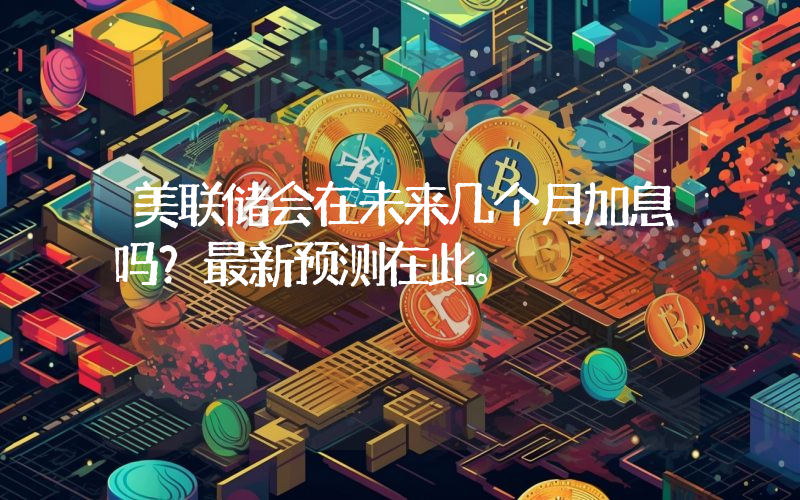 美联储会在未来几个月加息吗？最新预测在此。