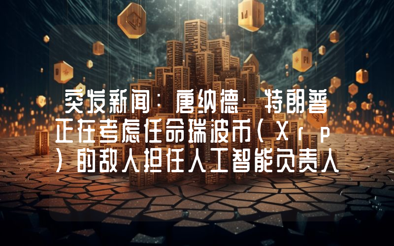 突发新闻：唐纳德·特朗普正在考虑任命瑞波币（Xrp）的敌人担任人工智能负责人！