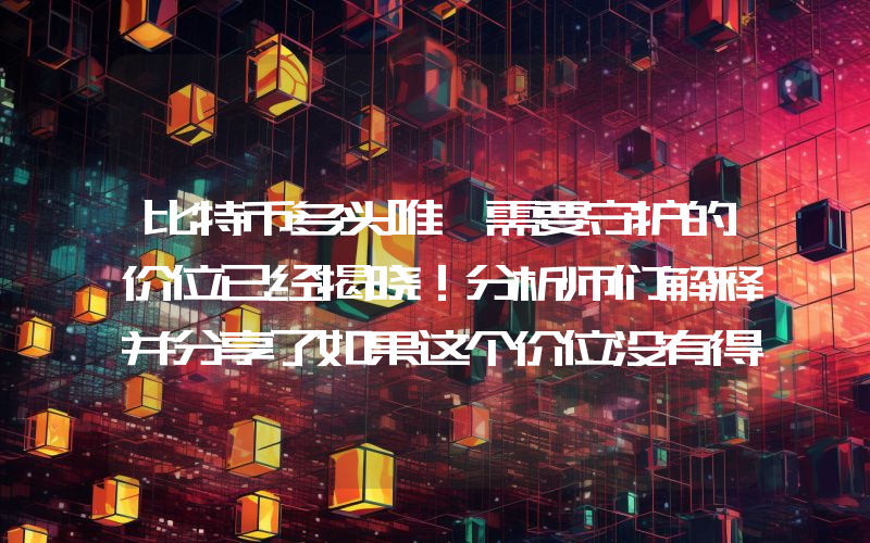 比特币多头唯一需要守护的价位已经揭晓！分析师们解释并分享了如果这个价位没有得到明确守护将会发生什么！