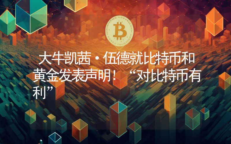 大牛凯茜·伍德就比特币和黄金发表声明！“对比特币有利”