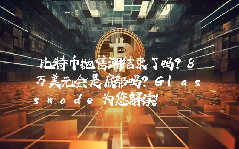 比特币抛售潮结束了吗？8万美元会是底部吗？Glassnode为您解读！