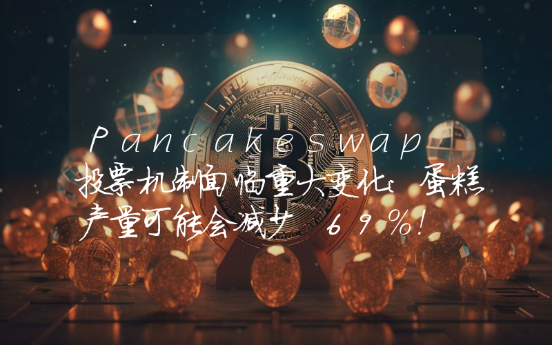 Pancakeswap 投票机制面临重大变化：蛋糕产量可能会减少 69%！