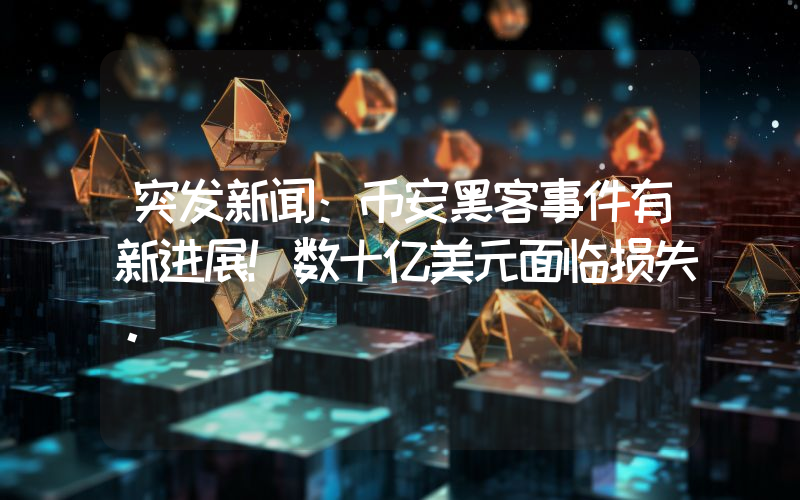 突发新闻：币安黑客事件有新进展！数十亿美元面临损失。