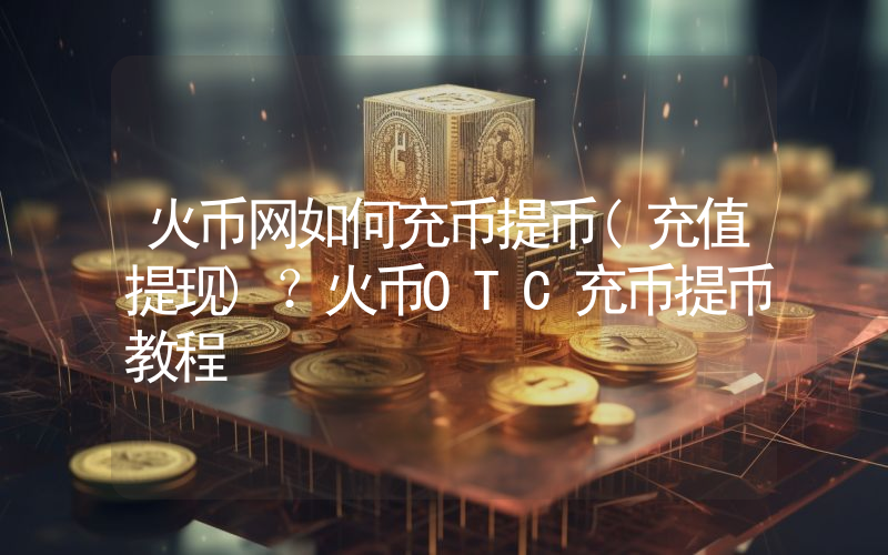 火币网如何充币提币(充值提现)？火币OTC充币提币教程