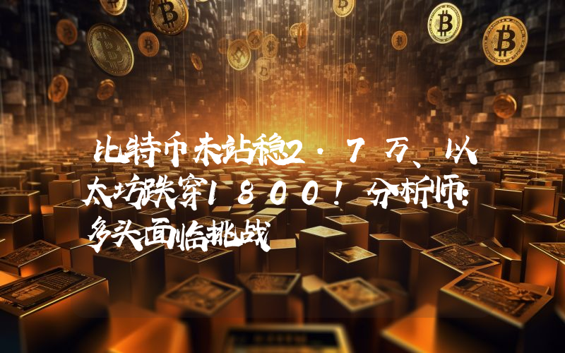 比特币未站稳2.7万、以太坊跌穿1800！分析师：多头面临挑战