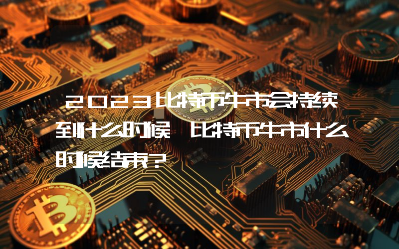 2023比特币牛市会持续到什么时候 比特币牛市什么时候结束？