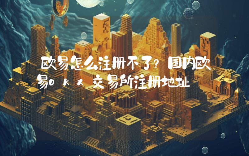欧易怎么注册不了？国内欧易okx交易所注册地址