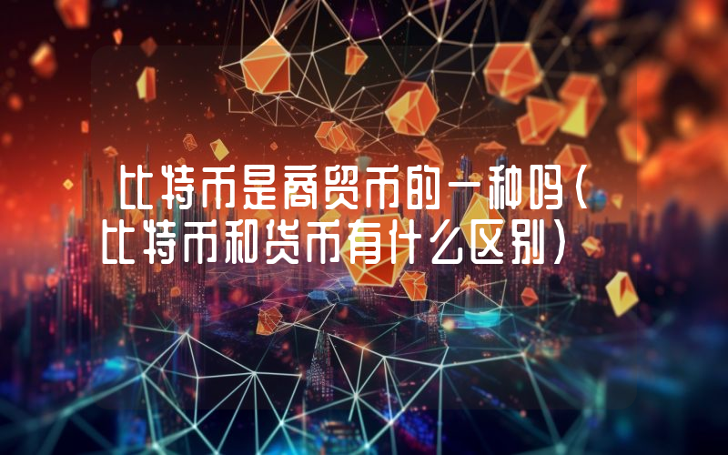比特币是商贸币的一种吗(比特币和货币有什么区别)