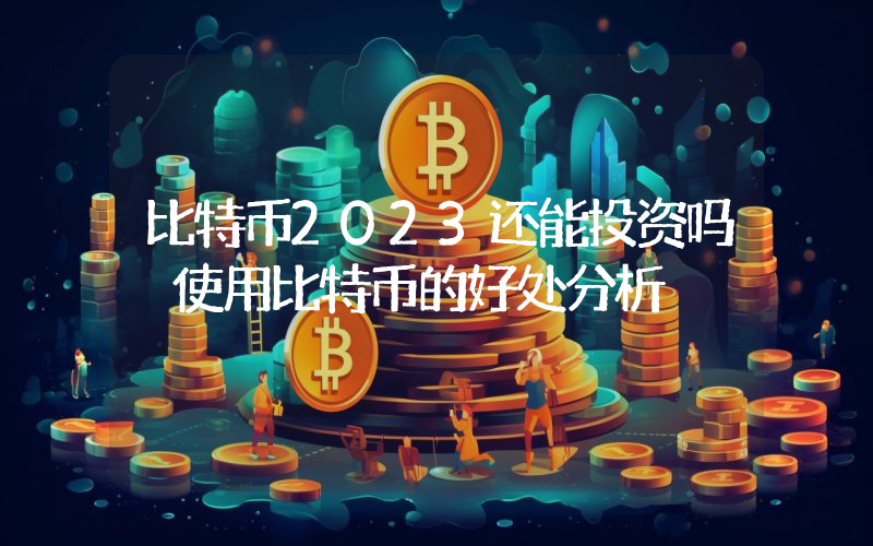 比特币2023还能投资吗 使用比特币的好处分析